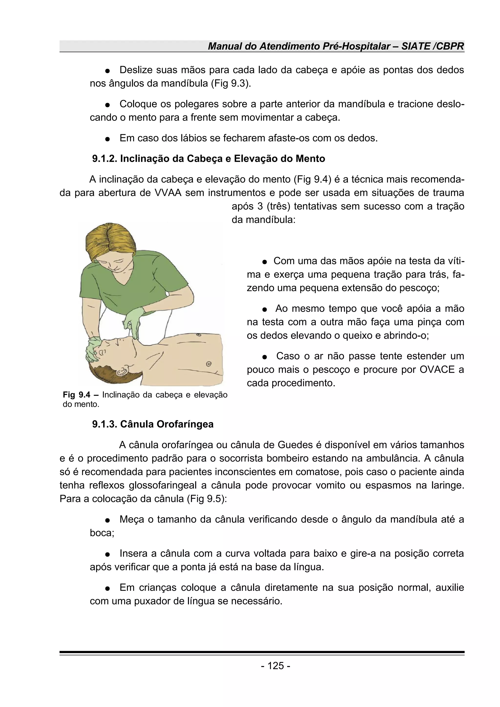 Manual do Atendimento Pré-Hospitalar – SIATE /CBPR
● Deslize suas mãos para cada lado da cabeça e apóie as pontas dos dedos
nos ângulos da mandíbula (Fig 9.3).
● Coloque os polegares sobre a parte anterior da mandíbula e tracione deslo-
cando o mento para a frente sem movimentar a cabeça.
● Em caso dos lábios se fecharem afaste-os com os dedos.
9.1.2. Inclinação da Cabeça e Elevação do Mento
A inclinação da cabeça e elevação do mento (Fig 9.4) é a técnica mais recomenda-
da para abertura de VVAA sem instrumentos e pode ser usada em situações de trauma
após 3 (três) tentativas sem sucesso com a tração
da mandíbula:
● Com uma das mãos apóie na testa da víti-
ma e exerça uma pequena tração para trás, fa-
zendo uma pequena extensão do pescoço;
● Ao mesmo tempo que você apóia a mão
na testa com a outra mão faça uma pinça com
os dedos elevando o queixo e abrindo-o;
● Caso o ar não passe tente estender um
pouco mais o pescoço e procure por OVACE a
cada procedimento.
9.1.3. Cânula Orofaríngea
A cânula orofaríngea ou cânula de Guedes é disponível em vários tamanhos
e é o procedimento padrão para o socorrista bombeiro estando na ambulância. A cânula
só é recomendada para pacientes inconscientes em comatose, pois caso o paciente ainda
tenha reflexos glossofaringeal a cânula pode provocar vomito ou espasmos na laringe.
Para a colocação da cânula (Fig 9.5):
● Meça o tamanho da cânula verificando desde o ângulo da mandíbula até a
boca;
● Insera a cânula com a curva voltada para baixo e gire-a na posição correta
após verificar que a ponta já está na base da língua.
● Em crianças coloque a cânula diretamente na sua posição normal, auxilie
com uma puxador de língua se necessário.
- 125 -
Fig 9.4 – Inclinação da cabeça e elevação
do mento.
 