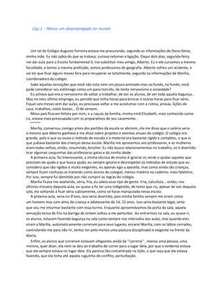 Cap.1 - Menos um desempregado no mundo




    Um tal de Colégio Augusto Ferreira estava me procurando, segundo as informações de Dona Deise,
minha mãe. Eu não sabia do que se tratava, curioso retornei a ligação. Daqui dois dias, segunda-feira,
irei dar aula para o Ensino fundamental ll, irei substituir meu amigo, Alberto. Eu e ele cursamos a mesma
faculdade, e temos a mesma profissão, somos professores de geografia. Alberto sofreu um acidente, e
vai ter que ficar alguns meses fora para recuperar-se totalmente, segundo as informações de Marília,
coordenadora do colégio.
    Sabe aquelas sensações que você não esta nem um pouco animado mas no fundo, no fundo, você
pode considerar seu estômago como um pano torcido, de tanto nervosismo e ansiedade?
    Eu achava que era o nervosismo de voltar a trabalhar, de ver os alunos, de ver toda aquela bagunça...
Mas no meu último emprego, eu percebi que tinha horas para brincar e outras horas para ficar sério.
Fiquei seis meses sem dar aulas, eu precisava voltar a me acostumar com a rotina, provas, lições de
casa, trabalhos, notas baixas... O de sempre.
    Meus pais ficaram felizes por mim, e a caçula da família, minha irmã Elizabeth, mais conhecida como
Liz, estava mais preocupada com os preparativos de seu casamento.
   °°°°°°°°
    Marília, conversou comigo antes dos portões da escola se abrirem, ela me disse que o salário seria
o mesmo que Alberto ganhava e me disse sobre projetos e eventos anuais do colégio. O colégio era
grande, pelo o que eu ouvia o método de estudo e o material era bastante rígido e completo, o que vi
que judiava bastante das crianças dessa escola. Marília me apresentou aos professores, e as mulheres
eram todas velhas, então, resumindo, brochei. Eu não busco relacionamentos no trabalho, só é divertido
tirar algumas casquinhas das professoras gatas e da minha idade.
    A primeira aula, foi interessante, a minha técnica de ensino é ignorar os nerds e ajudar aqueles que
precisam de ajuda e que busca ajuda, eu sempre ignorei e desrespeitei os métodos de estudo que eu
considero que são rígidos e muito exigentes, eu apenas sigo a apostila, mas como ainda são crianças,
sempre ficam confusas as tratando como alunos do colegial, menos matéria no caderno, mais falatório.
Por isso, sempre fui demitido por não cumprir as regras do colégio.
    Marília ficava me avaliando, séria, fria, eu odeio esse tipo de gente. Fria, calculista... então, nos
últimos minutos daquela aula, eu quase a fiz ter uma indigestão, de tanto que riu, apesar de sair daquela
sala, ela voltando a ficar séria subitamente, como se fosse manipulada nessa escola.
    A próxima aula, seria no 9°ano, isso seria divertido, pois minha família sempre me viram como
um homem mas com alma de criança e adolescente de 14, 15 anos. Isso seria bastante legal, sinto
que vou me inturmar bastante com essa turma. Enquanto aproximávamos da porta da sala, aquela
sensação tensa de frio na barriga de ontem voltou a me perturbar. Ao entrarmos na sala, eu quase ri,
os alunos, estavam fazendo bagunça na sala como sempre nos intervalos das aulas, mas quando eles
viram a Marília, automaticamente correram para seus lugares, encarei Marília, com os lábios cerrados,
controlando-me para não rir, tentar ter pelo menos uma postura disciplinado e exigente na frente da
Marta.
    Enfim, os alunos que correram estavam ofegantes ainda da ‘’correria’’ , menos uma pessoa, uma
menina, quer dizer, ela nem se deu ao trabalho de correr para o lugar dela, por que o evidente estava
que ela sempre estava no lugar dela. Ela parecia tão concentrada na lição, o que seja que ela estava
fazendo, que ela tinha até aquela ruguinha de conflito, perturbação.
 