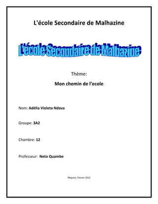 L'école Secondaire de Malhazine




                               Thème:
                   Mon chemin de l’ecole



Nom: Adélia Violeta Ndava


Groupe: 3A2



Chambre: 12



Professeur: Neto Quambe




                            Maputo, Février 2012
 
