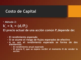 Costo de CapitalCosto de Capital
• Método 2:Método 2:
k*
s = ks = (d1/P0)
El precio actual de una acción común Po depende de:
» El rendimiento esperado
» Si se asume el riesgo de flujos esperados de efectivo
» A su vez el rendimiento esperado se forma de dos
elementos:
» El rendimiento anual esperado
» El precio PN que se espera recibir el momento N de vender la
acción
 