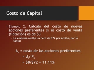 Costo de CapitalCosto de Capital
• Ejemplo 2: Cálculo del costo de nuevas
acciones preferentes si el costo de venta
(flotación) es de $3
» La empresa recibe un neto de $72 por acción, por lo
tanto:
kps = costo de las acciones preferentes
= dps/ Pps
= $8/$72 = 11.11%
 