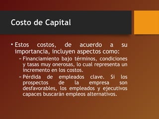 Costo de CapitalCosto de Capital
• Estos costos, de acuerdo a su
importancia, incluyen aspectos como:
» Financiamiento bajo términos, condiciones
y tasas muy onerosas, lo cual representa un
incremento en los costos.
» Pérdida de empleados clave. Si los
prospectos de la empresa son
desfavorables, los empleados y ejecutivos
capaces buscarán empleos alternativos.
 