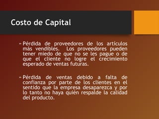 Costo de CapitalCosto de Capital
» Pérdida de proveedores de los artículos
más vendibles. Los proveedores pueden
tener miedo de que no se les pague o de
que el cliente no logre el crecimiento
esperado de ventas futuras.
» Pérdida de ventas debido a falta de
confianza por parte de los clientes en el
sentido que la empresa desaparezca y por
lo tanto no haya quién respalde la calidad
del producto.
 