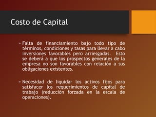 Costo de Capital
» Falta de financiamiento bajo todo tipo de
términos, condiciones y tasas para llevar a cabo
inversiones favorables pero arriesgadas. Esto
se deberá a que los prospectos generales de la
empresa no son favorables con relación a sus
obligaciones existentes.
» Necesidad de liquidar los activos fijos para
satisfacer los requerimientos de capital de
trabajo (reducción forzada en la escala de
operaciones).
 
