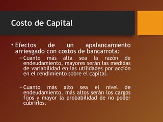 Costo de CapitalCosto de Capital
• Efectos de un apalancamiento
arriesgado con costos de bancarrota:
» Cuanto más alta sea la razón de
endeudamiento, mayores serán las medidas
de variabilidad en las utilidades por acción
en el rendimiento sobre el capital.
» Cuanto más alto sea el nivel de
endeudamiento, más altos serán los cargos
fijos y mayor la probabilidad de no poder
cubrirlos.
 