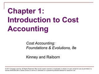 © 2011 Cengage Learning. All Rights Reserved. May not be copied, scanned, or duplicated, in whole or in part, except for use as permitted in a
license distributed with a certain product or service or otherwise on a password-protected website for classroom use.
Chapter 1:
Introduction to Cost
Accounting
Cost Accounting:
Foundations & Evolutions, 8e
Kinney and Raiborn
 
