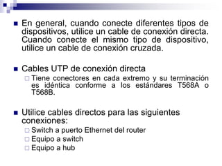  En general, cuando conecte diferentes tipos de
dispositivos, utilice un cable de conexión directa.
Cuando conecte el mismo tipo de dispositivo,
utilice un cable de conexión cruzada.
 Cables UTP de conexión directa
 Tiene conectores en cada extremo y su terminación
es idéntica conforme a los estándares T568A o
T568B.
 Utilice cables directos para las siguientes
conexiones:
 Switch a puerto Ethernet del router
 Equipo a switch
 Equipo a hub
 