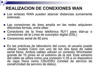 REALIZACION DE CONEXIONES WAN
 Los enlaces WAN pueden abarcar distancias sumamente
extensas.
 Las conexiones de área amplia en las redes adquieren
diferentes formas, entre ellas:
 Conectores de la línea telefónica RJ11 para dial-up o
conexiones de la Línea de suscriptor digital (DSL)
 Conexiones serial de 60 pins
 En las prácticas de laboratorio del curso, el usuario puede
utilizar routers Cisco con uno de los dos tipos de cable
serial físico. Ambos cables utilizan un conector Winchester
grande de 15 pines en el extremo de la red. Este extremo
del cable se utiliza como una conexión V.35 a un dispositivo
de capa física como CSU/DSU (Unidad de servicio de
canal/Unidad de servicio de datos).
 