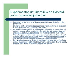 Experimentos de Thorndike en Harvard
sobre aprendizaje animal

 Ingresa a Harvard con el fin de realizar estudios en filosofía, inglés y
 psicología.
 El interés en los primeros decae pero se mantiene firme en psicología
 en gran parte por sus contactos con James.
 Su primera investigación en psicología la hace bajo la supervisión de
 James y trataba sobre las claves inconscientes que se dan durante
 una sesión de lectura de la mente. La investigación no tuvo éxito.
 Thorndike propone entonces a James cambiar el tema al estudio del
 proceso de aprendizaje en pollos, tema en psicología comparativa, la
 cual tenía ya cierto reconocimiento como especialización.
 Su investigación estuvo desde el comienzo marcada por el interés de
 utilizar situaciones problemas (mayormente, cómo salir de una jaula) y
 estudiar cómo estos animales lograban resolverlas.
 