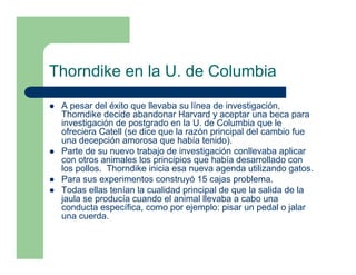 Thorndike en la U. de Columbia
 A pesar del éxito que llevaba su línea de investigación,
 Thorndike decide abandonar Harvard y aceptar una beca para
 investigación de postgrado en la U. de Columbia que le
 ofreciera Catell (se dice que la razón principal del cambio fue
 una decepción amorosa que había tenido).
 Parte de su nuevo trabajo de investigación conllevaba aplicar
 con otros animales los principios que había desarrollado con
 los pollos. Thorndike inicia esa nueva agenda utilizando gatos.
 Para sus experimentos construyó 15 cajas problema.
 Todas ellas tenían la cualidad principal de que la salida de la
 jaula se producía cuando el animal llevaba a cabo una
 conducta específica, como por ejemplo: pisar un pedal o jalar
 una cuerda.
 