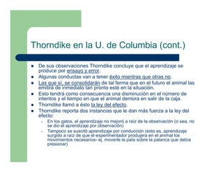 Thorndike en la U. de Columbia (cont.)

 De sus observaciones Thorndike concluye que el aprendizaje se
 produce por ensayo y error.
 Algunas conductas van a tener éxito mientras que otras no.
 Las que sí, se consolidarán de tal forma que en el futuro el animal las
 emitirá de inmediato tan pronto esté en la situación.
 Esto tendrá como consecuencia una disminución en el número de
 intentos y el tiempo en que el animal demora en salir de la caja.
 Thorndike llamó a ésto la ley del efecto.
 Thorndike reporta dos instancias que le dan más fuerza a la ley del
 efecto:
  –   En los gatos, el aprendizaje no mejoró a raíz de la observación (o sea, no
      se dio el aprendizaje por observación)
  –   Tampoco se suscitó aprendizaje por conducción (esto es, aprendizaje
      surgido a raíz de que el experimentador produjera en el animal los
      movimientos necesarios- ej. moverle la pata sobre la palanca que debía
      presionar)
 