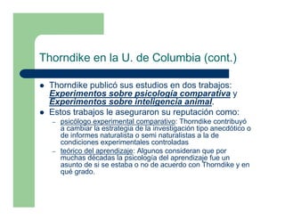 Thorndike en la U. de Columbia (cont.)

 Thorndike publicó sus estudios en dos trabajos:
 Experimentos sobre psicología comparativa y
 Experimentos sobre inteligencia animal.
 Estos trabajos le aseguraron su reputación como:
  –   psicólogo experimental comparativo: Thorndike contribuyó
      a cambiar la estrategia de la investigación tipo anecdótico o
      de informes naturalista o semi naturalistas a la de
      condiciones experimentales controladas
  –   teórico del aprendizaje: Algunos consideran que por
      muchas décadas la psicología del aprendizaje fue un
      asunto de si se estaba o no de acuerdo con Thorndike y en
      qué grado.
 