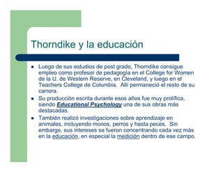 Thorndike y la educación

 Luego de sus estudios de post grado, Thorndike consigue
 empleo como profesor de pedagogía en el College for Women
 de la U. de Western Reserve, en Cleveland, y luego en el
 Teachers College de Columbia. Allí permaneció el resto de su
 carrera.
 Su producción escrita durante esos años fue muy prolífica,
 siendo Educational Psychology una de sus obras más
 destacadas.
 También realizó investigaciones sobre aprendizaje en
 animales, incluyendo monos, perros y hasta peces. Sin
 embargo, sus intereses se fueron concentrando cada vez más
 en la educación, en especial la medición dentro de ese campo.
 