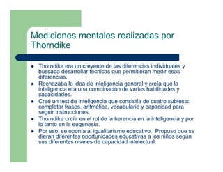 Mediciones mentales realizadas por
Thorndike

 Thorndike era un creyente de las diferencias individuales y
 buscaba desarrollar técnicas que permitieran medir esas
 diferencias.
 Rechazaba la idea de inteligencia general y creía que la
 inteligencia era una combinación de varias habilidades y
 capacidades.
 Creó un test de inteligencia que consistía de cuatro subtests:
 completar frases, aritmética, vocabulario y capacidad para
 seguir instrucciones.
 Thorndike creía en el rol de la herencia en la inteligencia y por
 lo tanto en la eugenesia.
 Por eso, se oponía al igualitarismo educativo. Propuso que se
 dieran diferentes oportunidades educativas a los niños según
 sus diferentes niveles de capacidad intelectual.
 