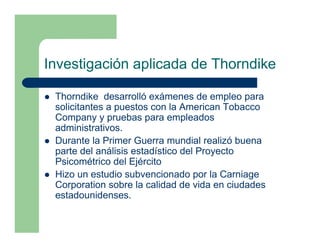 Investigación aplicada de Thorndike

 Thorndike desarrolló exámenes de empleo para
 solicitantes a puestos con la American Tobacco
 Company y pruebas para empleados
 administrativos.
 Durante la Primer Guerra mundial realizó buena
 parte del análisis estadístico del Proyecto
 Psicométrico del Ejército
 Hizo un estudio subvencionado por la Carniage
 Corporation sobre la calidad de vida en ciudades
 estadounidenses.
 
