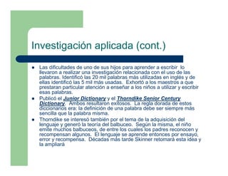 Investigación aplicada (cont.)
 Las dificultades de uno de sus hijos para aprender a escribir lo
 llevaron a realizar una investigación relacionada con el uso de las
 palabras. Identificó las 20 mil palabras más utilizadas en inglés y de
 ellas identificó las 5 mil más usadas. Exhortó a los maestros a que
 prestaran particular atención a enseñar a los niños a utilizar y escribir
 esas palabras.
 Publicó el Junior Dictionary y el Thorndike Senior Century
 Dictionary. Ambos resultaron exitosos. La regla dorada de estos
 diccionarios era: la definición de una palabra debe ser siempre más
 sencilla que la palabra misma.
 Thorndike se interesó también por el tema de la adquisición del
 lenguaje y generó la teoría del balbuceo. Según la misma, el niño
 emite muchos balbuceos, de entre los cuales los padres reconocen y
 recompensan algunos. El lenguaje se aprende entonces por ensayo,
 error y recompensa. Décadas más tarde Skinner retomará esta idea y
 la ampliará
 