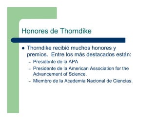 Honores de Thorndike

 Thorndike recibió muchos honores y
 premios. Entre los más destacados están:
  –   Presidente de la APA
  –   Presidente de la American Association for the
      Advancement of Science.
  –   Miembro de la Academia Nacional de Ciencias.
 