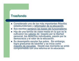 Trasfondo

 Considerado uno de los más importantes filósofos
 estadounidenses y reformador de la educación.
 Sus escritos sentaron las bases del funcionalismo.
 Hijo de una familia de clase media en la que se le
 cultivaron los valores de: respeto por la libertad
 personal, los derechos individuales, pasión por la
 democracia y el valor de la educación.
 Su desempeño escolar fue pobre. Sin embargo,
 logra graduarse de bachiller y se inicia como
 maestro de escuelas. Desde ese momento se sintió
 comprometido con una reforma en la educación.
 