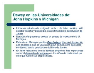Dewey en las Universidades de:
John Hopkins y Michigan

 Inicia sus estudios de postgrado en la U. de John Hopkins. Allí
 estudia filosofía y psicología, esta última bajo la supervisión de
 James.
 Después de graduarse acepta un puesto de maestro en la U.
 Michigan.
 Estando en Michigan publica Psychology, libro de introducción
 a la psicología que se usará por algún tiempo, pero que caerá
 en desuso tras la publicación del libro de James.
 En 1894 realiza uno de sus trabajos empíricos más importantes
 sobre el desarrollo de lenguaje en dos niños de corta edad (se
 cree que fueron sus propios hijos).
 