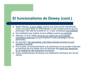 El funcionalismo de Dewey (cont.)

 Según Dewey, el arco reflejo supone que toda acción identificada
 como una parte tiene un antecedente y unas consecuencias que se
 prolongan más allá de la parte en sí; o sea, constituye una totalidad.
 Esa totalidad (que implica el arco reflejo) supone un contexto.
 Además, el arco reflejo se da en un sujeto con una realidad
 psicológica particular (lo que él llama el valor psicológico de los
 estímulos).
 En resumen, las respuestas y las ideas siempre ocurren en una
 totalidad funcional.
 Por lo tanto, el comportamiento y la conciencia no se pueden entender
 en términos de sus partes sino en términos del papel que despeñan
 en la adaptación del organismo al entorno.
 Estos señalamientos de Dewey son totalmente cónsonos con los de
 James.
 