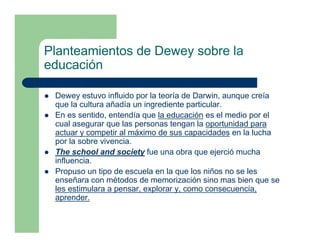 Planteamientos de Dewey sobre la
educación

 Dewey estuvo influido por la teoría de Darwin, aunque creía
 que la cultura añadía un ingrediente particular.
 En es sentido, entendía que la educación es el medio por el
 cual asegurar que las personas tengan la oportunidad para
 actuar y competir al máximo de sus capacidades en la lucha
 por la sobre vivencia.
 The school and society fue una obra que ejerció mucha
 influencia.
 Propuso un tipo de escuela en la que los niños no se les
 enseñara con métodos de memorización sino mas bien que se
 les estimulara a pensar, explorar y, como consecuencia,
 aprender.
 