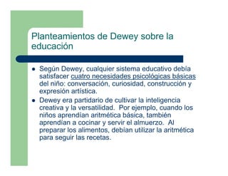 Planteamientos de Dewey sobre la
educación

 Según Dewey, cualquier sistema educativo debía
 satisfacer cuatro necesidades psicológicas básicas
 del niño: conversación, curiosidad, construcción y
 expresión artística.
 Dewey era partidario de cultivar la inteligencia
 creativa y la versatilidad. Por ejemplo, cuando los
 niños aprendían aritmética básica, también
 aprendían a cocinar y servir el almuerzo. Al
 preparar los alimentos, debían utilizar la aritmética
 para seguir las recetas.
 