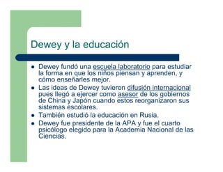 Dewey y la educación

 Dewey fundó una escuela laboratorio para estudiar
 la forma en que los niños piensan y aprenden, y
 cómo enseñarles mejor.
 Las ideas de Dewey tuvieron difusión internacional
 pues llegó a ejercer como asesor de los gobiernos
 de China y Japón cuando estos reorganizaron sus
 sistemas escolares.
 También estudió la educación en Rusia.
 Dewey fue presidente de la APA y fue el cuarto
 psicólogo elegido para la Academia Nacional de las
 Ciencias.
 