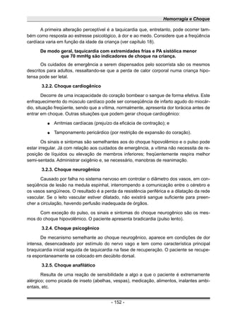 Hemorragia e Choque
A primeira alteração perceptível é a taquicardia que, entretanto, pode ocorrer tam-
bém como resposta ao estresse psicológico, à dor e ao medo. Considere que a freqüência
cardíaca varia em função da idade da criança (ver capítulo 18).
De modo geral, taquicardia com extremidades frias e PA sistólica menor
que 70 mmHg são indicadores de choque na criança.
Os cuidados de emergência a serem dispensados pelo socorrista são os mesmos
descritos para adultos, ressaltando-se que a perda de calor corporal numa criança hipo-
tensa pode ser letal.
3.2.2. Choque cardiogênico
Decorre de uma incapacidade do coração bombear o sangue de forma efetiva. Este
enfraquecimento do músculo cardíaco pode ser conseqüência de infarto agudo do miocár-
dio, situação freqüente, sendo que a vítima, normalmente, apresenta dor torácica antes de
entrar em choque. Outras situações que podem gerar choque cardiogênico:
● Arritmias cardíacas (prejuízo da eficácia de contração); e
● Tamponamento pericárdico (por restrição de expansão do coração).
Os sinais e sintomas são semelhantes aos do choque hipovolêmico e o pulso pode
estar irregular. Já com relação aos cuidados de emergência, a vítima não necessita de re-
posição de líquidos ou elevação de membros inferiores; freqüentemente respira melhor
semi-sentada. Administrar oxigênio e, se necessário, manobras de reanimação.
3.2.3. Choque neurogênico
Causado por falha no sistema nervoso em controlar o diâmetro dos vasos, em con-
seqüência de lesão na medula espinhal, interrompendo a comunicação entre o cérebro e
os vasos sangüíneos. O resultado é a perda da resistência periférica e a dilatação da rede
vascular. Se o leito vascular estiver dilatado, não existirá sangue suficiente para preen-
cher a circulação, havendo perfusão inadequada de órgãos.
Com exceção do pulso, os sinais e sintomas do choque neurogênico são os mes-
mos do choque hipovolêmico. O paciente apresenta bradicardia (pulso lento).
3.2.4. Choque psicogênico
De mecanismo semelhante ao choque neurogênico, aparece em condições de dor
intensa, desencadeado por estímulo do nervo vago e tem como característica principal
braquicardia inicial seguida de taquicardia na fase de recuperação. O paciente se recupe-
ra espontaneamente se colocado em decúbito dorsal.
3.2.5. Choque anafilático
Resulta de uma reação de sensibilidade a algo a que o paciente é extremamente
alérgico; como picada de inseto (abelhas, vespas), medicação, alimentos, inalantes ambi-
entais, etc.
- 152 -
 