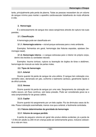 Hemorragia e Choque
tante, principalmente pela perda de plasma. Todas as pessoas necessitam de um volume
de sangue mínimo para manter o aparelho cardiovascular trabalhando de modo eficiente
à vida.
2. Hemorragia
É o extravasamento de sangue dos vasos sangüíneos através de ruptura nas suas
paredes.
2.1. Classificação
A hemorragia pode ser classificada em:
2.1.1. Hemorragia externa – visível porque extravasa para o meio ambiente.
Exemplos: ferimentos em geral, hemorragia das fraturas expostas, epistaxe (he-
morragia nasal).
2.1.2. Hemorragia interna – o sangue extravasa para o interior do próprio corpo,
dentro dos tecidos ou cavidades naturais.
Exemplos: trauma contuso, ruptura ou laceração de órgãos de tórax e abdômen,
hemorragia de músculo ao redor de partes moles.
2.2. Tipos de hemorragia
2.2.1. Arterial
Ocorre quando há perda de sangue de uma artéria. O sangue tem coloração viva,
vermelho claro, derramado em jato, conforme o batimento cardíaco, geralmente rápido e
de difícil controle.
2.2.2. Venosa
Ocorre quando há perda de sangue por uma veia. Sangramento de coloração ver-
melho escuro, em fluxo contínuo, sob baixa pressão. Pode ser considerada grave se a
veia comprometida for de grosso calibre.
2.2.3. Capilar
Ocorre quando há sangramento por um leito capilar. Flui de diminutos vasos da fe-
rida. Possui coloração avermelhada, menos viva que a arterial, e facilmente controlada.
2.3. Fatores determinantes da gravidade da hemorragia
2.3.1. Volume de sangue perdido
A perda de pequeno volume em geral não produz efeitos evidentes; já a perda de
1,5 litro em adulto ou 200 ml em criança pode ser extremamente grave, inclusive colocan-
do a vida em risco.
- 144 -
 