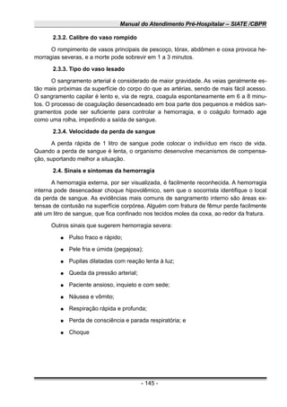 Manual do Atendimento Pré-Hospitalar – SIATE /CBPR
2.3.2. Calibre do vaso rompido
O rompimento de vasos principais de pescoço, tórax, abdômen e coxa provoca he-
morragias severas, e a morte pode sobrevir em 1 a 3 minutos.
2.3.3. Tipo do vaso lesado
O sangramento arterial é considerado de maior gravidade. As veias geralmente es-
tão mais próximas da superfície do corpo do que as artérias, sendo de mais fácil acesso.
O sangramento capilar é lento e, via de regra, coagula espontaneamente em 6 a 8 minu-
tos. O processo de coagulação desencadeado em boa parte dos pequenos e médios san-
gramentos pode ser suficiente para controlar a hemorragia, e o coágulo formado age
como uma rolha, impedindo a saída de sangue.
2.3.4. Velocidade da perda de sangue
A perda rápida de 1 litro de sangue pode colocar o indivíduo em risco de vida.
Quando a perda de sangue é lenta, o organismo desenvolve mecanismos de compensa-
ção, suportando melhor a situação.
2.4. Sinais e sintomas da hemorragia
A hemorragia externa, por ser visualizada, é facilmente reconhecida. A hemorragia
interna pode desencadear choque hipovolêmico, sem que o socorrista identifique o local
da perda de sangue. As evidências mais comuns de sangramento interno são áreas ex-
tensas de contusão na superfície corpórea. Alguém com fratura de fêmur perde facilmente
até um litro de sangue, que fica confinado nos tecidos moles da coxa, ao redor da fratura.
Outros sinais que sugerem hemorragia severa:
● Pulso fraco e rápido;
● Pele fria e úmida (pegajosa);
● Pupilas dilatadas com reação lenta à luz;
● Queda da pressão arterial;
● Paciente ansioso, inquieto e com sede;
● Náusea e vômito;
● Respiração rápida e profunda;
● Perda de consciência e parada respiratória; e
● Choque
- 145 -
 