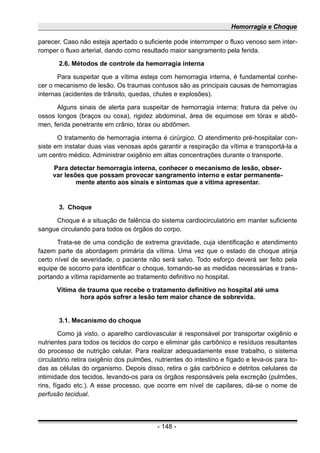 Hemorragia e Choque
parecer. Caso não esteja apertado o suficiente pode interromper o fluxo venoso sem inter-
romper o fluxo arterial, dando como resultado maior sangramento pela ferida.
2.6. Métodos de controle da hemorragia interna
Para suspeitar que a vítima esteja com hemorragia interna, é fundamental conhe-
cer o mecanismo de lesão. Os traumas contusos são as principais causas de hemorragias
internas (acidentes de trânsito, quedas, chutes e explosões).
Alguns sinais de alerta para suspeitar de hemorragia interna: fratura da pelve ou
ossos longos (braços ou coxa), rigidez abdominal, área de equimose em tórax e abdô-
men, ferida penetrante em crânio, tórax ou abdômen.
O tratamento de hemorragia interna é cirúrgico. O atendimento pré-hospitalar con-
siste em instalar duas vias venosas após garantir a respiração da vítima e transportá-la a
um centro médico. Administrar oxigênio em altas concentrações durante o transporte.
Para detectar hemorragia interna, conhecer o mecanismo de lesão, obser-
var lesões que possam provocar sangramento interno e estar permanente-
mente atento aos sinais e sintomas que a vítima apresentar.
3. Choque
Choque é a situação de falência do sistema cardiocirculatório em manter suficiente
sangue circulando para todos os órgãos do corpo.
Trata-se de uma condição de extrema gravidade, cuja identificação e atendimento
fazem parte da abordagem primária da vítima. Uma vez que o estado de choque atinja
certo nível de severidade, o paciente não será salvo. Todo esforço deverá ser feito pela
equipe de socorro para identificar o choque, tomando-se as medidas necessárias e trans-
portando a vítima rapidamente ao tratamento definitivo no hospital.
Vítima de trauma que recebe o tratamento definitivo no hospital até uma
hora após sofrer a lesão tem maior chance de sobrevida.
3.1. Mecanismo do choque
Como já visto, o aparelho cardiovascular é responsável por transportar oxigênio e
nutrientes para todos os tecidos do corpo e eliminar gás carbônico e resíduos resultantes
do processo de nutrição celular. Para realizar adequadamente esse trabalho, o sistema
circulatório retira oxigênio dos pulmões, nutrientes do intestino e fígado e leva-os para to-
das as células do organismo. Depois disso, retira o gás carbônico e detritos celulares da
intimidade dos tecidos, levando-os para os órgãos responsáveis pela excreção (pulmões,
rins, fígado etc.). A esse processo, que ocorre em nível de capilares, dá-se o nome de
perfusão tecidual.
- 148 -
 