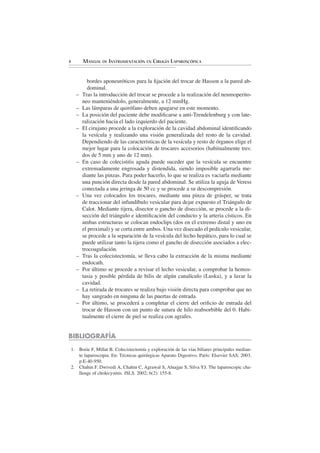 4         MANUAL DE INSTRUMENTACIÓN EN CIRUGÍA LAPAROSCÓPICA


            bordes aponeuróticos para la ﬁjación del trocar de Hasson a la pared ab-
            dominal.
      –   Tras la introducción del trocar se procede a la realización del neumoperito-
          neo manteniéndolo, generalmente, a 12 mmHg.
      –   Las lámparas de quirófano deben apagarse en este momento.
      –   La posición del paciente debe modiﬁcarse a anti-Trendelenburg y con late-
          ralización hacia el lado izquierdo del paciente.
      –   El cirujano procede a la exploración de la cavidad abdominal identiﬁcando
          la vesícula y realizando una visión generalizada del resto de la cavidad.
          Dependiendo de las características de la vesícula y resto de órganos elige el
          mejor lugar para la colocación de trocares accesorios (habitualmente tres:
          dos de 5 mm y uno de 12 mm).
      –   En caso de colecistitis aguda puede suceder que la vesícula se encuentre
          extremadamente engrosada y distendida, siendo imposible agarrarla me-
          diante las pinzas. Para poder hacerlo, lo que se realiza es vaciarla mediante
          una punción directa desde la pared abdominal. Se utiliza la aguja de Veress
          conectada a una jeringa de 50 cc y se procede a su descompresión.
      –   Una vez colocados los trocares, mediante una pinza de grásper, se trata
          de traccionar del infundíbulo vesicular para dejar expuesto el Triángulo de
          Calot. Mediante tijera, disector o gancho de disección, se procede a la di-
          sección del triángulo e identiﬁcación del conducto y la arteria císticos. En
          ambas estructuras se colocan endoclips (dos en el extremo distal y uno en
          el proximal) y se corta entre ambos. Una vez disecado el pedículo vesicular,
          se procede a la separación de la vesícula del lecho hepático, para lo cual se
          puede utilizar tanto la tijera como el gancho de disección asociados a elec-
          trocoagulación.
      –   Tras la colecistectomía, se lleva cabo la extracción de la misma mediante
          endocath.
      –   Por último se procede a revisar el lecho vesicular, a comprobar la hemos-
          tasia y posible pérdida de bilis de algún canalículo (Luska), y a lavar la
          cavidad.
      –   La retirada de trocares se realiza bajo visión directa para comprobar que no
          hay sangrado en ninguna de las puertas de entrada.
      –   Por último, se procederá a completar el cierre del oriﬁcio de entrada del
          trocar de Hasson con un punto de sutura de hilo reabsorbible del 0. Habi-
          tualmente el cierre de piel se realiza con agrafes.


BIBLIOGRAFÍA
    1. Borie F, Millat B. Colecistectomía y exploración de las vías biliares principales median-
       te laparoscopia. En: Técnicas quirúrgicas Aparato Digestivo. París: Elsevier SAS; 2003.
       p.E-40-950.
    2. Chahin F, Dwivedi A, Chahin C, Agrawal S, Alnajjar S, Silva YJ. The laparoscopic cha-
       llenge of cholecystitis. JSLS. 2002; 6(2): 155-8.
 