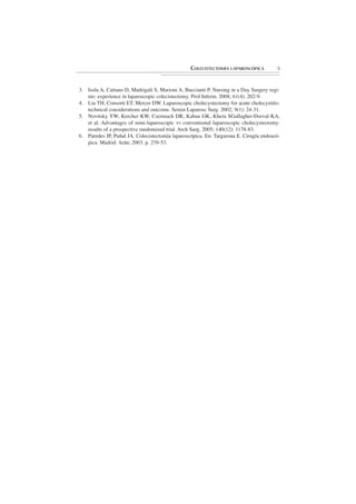 COLECISTECTOMÍA LAPAROSCÓPICA         5



3. Isola A, Cattano D, Madrigali S, Marioni A, Buccianti P. Nursing in a Day Surgery regi-
   me: experience in laparoscopic colecistectomy. Prof Inferm. 2008; 61(4): 202-9.
4. Liu TH, Consorti ET, Mercer DW. Laparoscopic cholecystectomy for acute cholecystitis:
   technical considerations and outcome. Semin Laparosc Surg. 2002; 9(1): 24-31.
5. Novitsky YW, Kercher KW, Czerniach DR, Kaban GK, Khera SGallagher-Dorval KA,
   et al. Advantages of mini-laparoscopic vs conventional laparoscopic cholecystectomy:
   results of a prospective randomized trial. Arch Surg. 2005; 140(12): 1178-83.
6. Paredes JP, Puñal JA. Colecistectomía laparoscópica. En: Targarona E. Cirugía endoscó-
   pica. Madrid: Arán; 2003. p. 239-53.
 