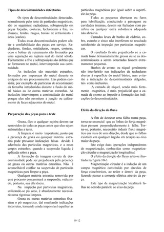 10-12
Tipos de descontinuidades detectadas
Os tipos de descontinuidades detectadas,
normalmente pelo teste de partículas magnéticas,
são os seguintes: rachaduras, sobreposição em
peças forjadas, costuras, fechamento a frio, in-
clusões, fendas, rasgos, bolsas de retraimento e
ocos (vazios).
Todas estas descontinuidades podem afe-
tar a confiabilidade das peças em serviço. Ra-
chaduras, fendas, estaladuras, rasgos, costuras,
ocos e bolsas de retraimento são formados por
uma separação ou ruptura real do metal sólido.
Fechamento a frio e sobreposição são dobras que
se formaram no metal, interrompendo sua conti-
nuidade.
As inclusões são materiais estranhos,
formados por impurezas do metal durante os
estágios de seu processamento. Elas podem con-
sistir, por exemplo, de partículas do revestimento
da fornalha introduzidas durante a fusão do me-
tal básico ou de outras matérias estranhas. As
inclusões interrompem a continuidade do metal
porque elas não permitem a junção ou caldea-
mento de faces adjacentes do metal.
Preparação das peças para o teste
Graxa, óleo e qualquer sujeira devem ser
removidos de todas as peças antes que elas sejam
submetidas a teste.
A limpeza é muito importante, posto que
a presença de graxa ou qualquer matéria estra-
nha pode provocar indicações falsas devido à
aderência das partículas magnéticas, e a esses
corpos estranhos, quando a suspensão líquida é
aplicada sobre a peça.
A formação da imagem correta da des-
continuidade pode ser prejudicada pela presença
de graxa ou outras matérias estranhas. Não é
aconselhável confiar na suspensão de partículas
magnéticas para limpar a peça.
Qualquer matéria estranha removida por
este processo contaminará a suspensão, reduzin-
do, portanto, sua eficiência.
Na inspeção por partículas magnéticas,
utilizando-se pó seco, é absolutamente necessá-
rio uma rigorosa limpeza.
Graxa ou outras matérias estranhas fixa-
riam o pó magnético, daí resultando indicações
incorretas, tornando ainda impossível espalhar as
partículas magnéticas por igual sobre a superfí-
cie da peça.
Todas as pequenas aberturas ou furos
para lubrificação, conduzindo a passagens ou
cavidades internas, devem ser fechados com pa-
rafina ou qualquer outra substância adequada
não abrasiva.
Camadas leves de banho de cádmio, co-
bre, estanho e zinco não interferem no resultado
satisfatório da inspeção por partículas magnéti-
cas.
O resultado ficaria prejudicado se a ca-
mada fosse demasiadamente grossa ou se as des-
continuidades a serem detectadas fossem extre-
mamente pequenas.
Banhos de cromo ou níquel geralmente
não interferirão nas indicações de rachaduras
abertas à superfície do metal básico, mas evita-
rão a indicação de descontinuidades delgadas,
tais como inclusões.
A camada de níquel, sendo mais forte-
mente magnética, é mais prejudicial que a ca-
mada de cromo ao impedir a formação das indi-
cações de descontinuidades.
Efeito da direção do fluxo
A fim de detectar uma falha numa peça,
torna-se essencial que as linhas de força magné-
ticas passem perpendicularmente à falha. Tor-
na-se, portanto, necessário induzir fluxo magné-
tico em mais de uma direção, desde que as falhas
existiam em qualquer ângulo em relação ao eixo
maior da peça.
Isto exige duas operações independentes
de magnetização, conhecidas como magnetiza-
ção circular e magnetização longitudinal.
O efeito da direção do fluxo acha-se ilus-
trado na figura 10-3.
Magnetização circular é a indução de um
campo magnético constituído por círculos de
força concêntricos, ao redor e dentro da peça,
fazendo passar a corrente elétrica através da pe-
ça.
Este tipo de magnetização localizará fa-
lhas no sentido paralelo ao eixo da peça.
 