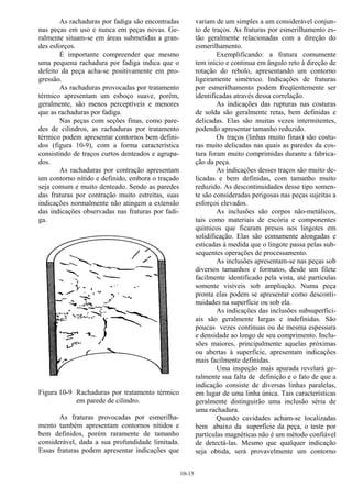 10-15
As rachaduras por fadiga são encontradas
nas peças em uso e nunca em peças novas. Ge-
ralmente situam-se em áreas submetidas a gran-
des esforços.
É importante compreender que mesmo
uma pequena rachadura por fadiga indica que o
defeito da peça acha-se positivamente em pro-
gressão.
As rachaduras provocadas por tratamento
térmico apresentam um esboço suave, porém,
geralmente, são menos perceptíveis e menores
que as rachaduras por fadiga.
Nas peças com seções finas, como pare-
des de cilindros, as rachaduras por tratamento
térmico podem apresentar contornos bem defini-
dos (figura 10-9), com a forma característica
consistindo de traços curtos denteados e agrupa-
dos.
As rachaduras por contração apresentam
um contorno nítido e definido, embora o traçado
seja comum e muito denteado. Sendo as paredes
das fraturas por contração muito estreitas, suas
indicações normalmente não atingem a extensão
das indicações observadas nas fraturas por fadi-
ga.
Figura 10-9 Rachaduras por tratamento térmico
em parede de cilindro.
As fraturas provocadas por esmerilha-
mento também apresentam contornos nítidos e
bem definidos, porém raramente de tamanho
considerável, dada a sua profundidade limitada.
Essas fraturas podem apresentar indicações que
variam de um simples a um considerável conjun-
to de traços. As fraturas por esmerilhamento es-
tão geralmente relacionadas com a direção do
esmerilhamento.
Exemplificando: a fratura comumente
tem início e continua em ângulo reto à direção de
rotação do rebolo, apresentando um contorno
ligeiramente simétrico. Indicações de fraturas
por esmerilhamento podem freqüentemente ser
identificadas através dessa correlação.
As indicações das rupturas nas costuras
de solda são geralmente retas, bem definidas e
delicadas. Elas são muitas vezes intermitentes,
podendo apresentar tamanho reduzido.
Os traços (linhas muito finas) são costu-
ras muito delicadas nas quais as paredes da cos-
tura foram muito comprimidas durante a fabrica-
ção da peça.
As indicações desses traços são muito de-
licadas e bem definidas, com tamanho muito
reduzido. As descontinuidades desse tipo somen-
te são consideradas perigosas nas peças sujeitas a
esforços elevados.
As inclusões são corpos não-metálicos,
tais como materiais de escória e componentes
químicos que ficaram presos nos lingotes em
solidificação. Elas são comumente alongadas e
esticadas à medida que o lingote passa pelas sub-
sequentes operações de processamento.
As inclusões apresentam-se nas peças sob
diversos tamanhos e formatos, desde um filete
facilmente identificado pela vista, até partículas
somente visíveis sob ampliação. Numa peça
pronta elas podem se apresentar como desconti-
nuidades na superfície ou sob ela.
As indicações das inclusões subsuperfici-
ais são geralmente largas e indefinidas. São
poucas vezes contínuas ou de mesma espessura
e densidade ao longo de seu comprimento. Inclu-
sões maiores, principalmente aquelas próximas
ou abertas à superfície, apresentam indicações
mais facilmente definidas.
Uma inspeção mais apurada revelará ge-
ralmente sua falta de definição e o fato de que a
indicação consiste de diversas linhas paralelas,
em lugar de uma linha única. Tais características
geralmente distinguirão uma inclusão séria de
uma rachadura.
Quando cavidades acham-se localizadas
bem abaixo da superfície da peça, o teste por
partículas magnéticas não é um método confiável
de detectá-las. Mesmo que qualquer indicação
seja obtida, será provavelmente um contorno
 