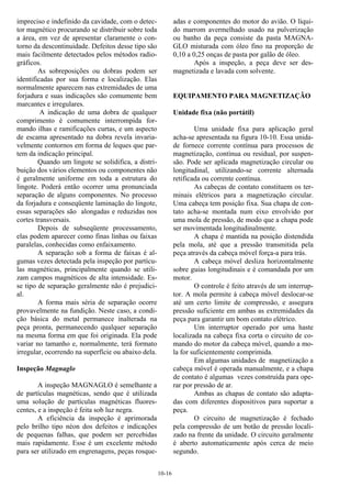 10-16
impreciso e indefinido da cavidade, com o detec-
tor magnético procurando se distribuir sobre toda
a área, em vez de apresentar claramente o con-
torno da descontinuidade. Defeitos desse tipo são
mais facilmente detectados pelos métodos radio-
gráficos.
As sobreposições ou dobras podem ser
identificadas por sua forma e localização. Elas
normalmente aparecem nas extremidades de uma
forjadura e suas indicações são comumente bem
marcantes e irregulares.
A indicação de uma dobra de qualquer
comprimento é comumente interrompida for-
mando ilhas e ramificações curtas, e um aspecto
de escama apresentado na dobra revela invaria-
velmente contornos em forma de leques que par-
tem da indicação principal.
Quando um lingote se solidifica, a distri-
buição dos vários elementos ou componentes não
é geralmente uniforme em toda a estrutura do
lingote. Poderá então ocorrer uma pronunciada
separação de alguns componentes. No processo
da forjadura e conseqüente laminação do lingote,
essas separações são alongadas e reduzidas nos
cortes transversais.
Depois de subseqüente processamento,
elas podem aparecer como finas linhas ou faixas
paralelas, conhecidas como enfaixamento.
A separação sob a forma de faixas é al-
gumas vezes detectada pela inspeção por partícu-
las magnéticas, principalmente quando se utili-
zam campos magnéticos de alta intensidade. Es-
se tipo de separação geralmente não é prejudici-
al.
A forma mais séria de separação ocorre
provavelmente na fundição. Neste caso, a condi-
ção básica do metal permanece inalterada na
peça pronta, permanecendo qualquer separação
na mesma forma em que foi originada. Ela pode
variar no tamanho e, normalmente, terá formato
irregular, ocorrendo na superfície ou abaixo dela.
Inspeção Magnaglo
A inspeção MAGNAGLO é semelhante a
de partículas magnéticas, sendo que é utilizada
uma solução de partículas magnéticas fluores-
centes, e a inspeção é feita sob luz negra.
A eficiência da inspeção é aprimorada
pelo brilho tipo néon dos defeitos e indicações
de pequenas falhas, que podem ser percebidas
mais rapidamente. Esse é um excelente método
para ser utilizado em engrenagens, peças rosque-
adas e componentes do motor do avião. O líqui-
do marrom avermelhado usado na pulverização
ou banho da peça consiste da pasta MAGNA-
GLO misturada com óleo fino na proporção de
0,10 a 0,25 onças de pasta por galão de óleo.
Após a inspeção, a peça deve ser des-
magnetizada e lavada com solvente.
EQUIPAMENTO PARA MAGNETIZAÇÃO
Unidade fixa (não portátil)
Uma unidade fixa para aplicação geral
acha-se apresentada na figura 10-10. Essa unida-
de fornece corrente contínua para processos de
magnetização, contínua ou residual, por suspen-
são. Pode ser aplicada magnetização circular ou
longitudinal, utilizando-se corrente alternada
retificada ou corrente contínua.
As cabeças de contato constituem os ter-
minais elétricos para a magnetização circular.
Uma cabeça tem posição fixa. Sua chapa de con-
tato acha-se montada num eixo envolvido por
uma mola de pressão, de modo que a chapa pode
ser movimentada longitudinalmente.
A chapa é mantida na posição distendida
pela mola, até que a pressão transmitida pela
peça através da cabeça móvel força-a para trás.
A cabeça móvel desliza horizontalmente
sobre guias longitudinais e é comandada por um
motor.
O controle é feito através de um interrup-
tor. A mola permite à cabeça móvel deslocar-se
até um certo limite de compressão, e assegura
pressão suficiente em ambas as extremidades da
peça para garantir um bom contato elétrico.
Um interruptor operado por uma haste
localizada na cabeça fixa corta o circuito de co-
mando do motor da cabeça móvel, quando a mo-
la for suficientemente comprimida.
Em algumas unidades de magnetização a
cabeça móvel é operada manualmente, e a chapa
de contato é algumas vezes construída para ope-
rar por pressão de ar.
Ambas as chapas de contato são adapta-
das com diferentes dispositivos para suportar a
peça.
O circuito de magnetização é fechado
pela compressão de um botão de pressão locali-
zado na frente da unidade. O circuito geralmente
é aberto automaticamente após cerca de meio
segundo.
 