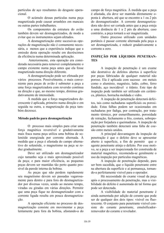 10-19
partículas de aço resultantes do desgaste opera-
cional.
O acúmulo dessas partículas numa peça
magnetizada pode causar arranhões em mancais
ou outras partes trabalhantes.
Os componentes da estrutura do avião
também devem ser desmagnetizados, de modo a
evitar que os instrumentos sejam afetados.
A desmagnetização entre sucessivas ope-
rações de magnetização não é comumente neces-
sária, a menos que a experiência indique que a
omissão desta operação resulte em decréscimos
da eficiência numa determinada aplicação.
Anteriormente, esta operação era consi-
derada necessária para remover completamente o
campo existente numa peça antes que ela fosse
magnetizada numa direção diferente.
A desmagnetização pode ser efetuada por
vários processos. Possivelmente, o mais conve-
niente para peças de avião é submeter a peça a
uma força magnetizadora com reversão contínua
na direção e que, ao mesmo tempo, diminua gra-
dativamente de intensidade.
À medida que a força magnetizadora de-
crescente é aplicada, primeiro numa direção e em
seguida na outra, a magnetização da peça tam-
bém decresce.
Método padrão para desmagnetização
O processo mais simples para criar uma
força magnética reversível e gradativamente
mais fraca numa peça utiliza uma bobina de so-
lenóide energizada por corrente alternada. À
medida que a peça é afastada do campo alterna-
tivo do solenóide, o magnetismo na peça se re-
duz gradualmente.
Deve ser utilizado um desmagnetizador
cujo tamanho seja o mais aproximado possível
da peça; e para maior eficiência, as pequenas
peças devem ser mantidas tão perto quanto pos-
sível da parede interna da bobina.
As peças que não perdem rapidamente
seu magnetismo devem ser passadas vagarosa-
mente para dentro e para fora do desmagnetiza-
dor por diversas vezes, sendo ao mesmo tempo,
viradas ou giradas em várias direções. Permitir
que uma peça fique no desmagnetizador com a
corrente ligada resulta em pouca desmagnetiza-
ção.
A operação eficiente no processo de des-
magnetização consiste em movimentar a peça
lentamente para fora da bobina, afastando-a do
campo de força magnética. À medida que a peça
é afastada, ela deve ser mantida diretamente o-
posta à abertura, até que se encontre a 1 ou 2 pés
do desmagnetizador. A corrente desmagnetiza-
dora não deve ser cortada antes que a peça esteja
a uma distância de 1 a 2 pés da abertura; caso
contrário, a peça tornará a ser magnetizada.
Outro processo utilizado com unidades
portáteis é passar corrente alternada pela peça a
ser desmagnetizada, e reduzir gradativamente a
corrente a zero.
INSPEÇÃO POR LÍQUIDOS PENETRAN-
TES
A inspeção de penetração é um exame
não destrutivo de defeitos abertos à superfície
por peças fabricadas de qualquer material não
poroso. Ela é aplicada com sucesso em metais
como o alumínio, magnésio, latão, cobre, ferro
fundido, aço inoxidável e titânio. Este tipo de
inspeção pode também ser utilizado em cerâmi-
ca, plástico, borracha moldada e vidro.
A inspeção de penetração detectará defei-
tos, tais como rachaduras superficiais ou porosi-
dade. Estas falhas podem ser ocasionadas em
rachaduras por fadiga, por contração, por trata-
mento térmico, por esmerilhamento, porosidade
de retração, fechamento a frio, costura, sobrepo-
sição por forjadura e queimaduras. A inspeção de
penetração também detectará uma falta de coe-
são entre metais unidos.
A principal desvantagem da inspeção de
penetração é que o defeito deve se apresentar
aberto à superfície, a fim de permitir que o
agente penetrante atinja o defeito. Por esse moti-
vo, se a peça a ser inspecionada for construída de
material magnético, recomenda-se geralmente o
uso da inspeção por partículas magnéticas.
A inspeção de penetração depende, para
ser bem sucedida, que o líquido penetrante entre
na abertura da superfície e aí permaneça, tornan-
do-a perfeitamente visível para o operador.
Há necessidade do exame visual da peça
após o processamento da penetração, mas a visi-
bilidade do defeito é aumentada de tal forma que
pode ser detectada.
A visibilidade do material penetrante é
ainda aumentada por adição de corante que pode
ser de qualquer dos dois tipos: visível ou fluo-
rescente. O conjunto para penetrante visível con-
siste do corante penetrante, emulsificador-
removedor do corante e revelador.
 