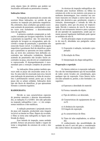 10-21
senta alguns tipos de defeitos que podem ser
localizados utilizando-se penetrantes corantes.
Indicações falsas
Na inspeção de penetração de corante não
ocorrem falsas indicações, no sentido do que
acontece na inspeção por partículas magnéticas.
Há, entretanto, duas condições que podem ocasi-
onar acúmulo de penetrante, confundindo-o mui-
tas vezes com rachaduras e descontinuidade
reais de superfície.
A primeira condição compreende as indi-
cações causadas por lavagem imperfeita. Se todo
o penetrante na superfície não for removido na
operação de lavagem ou enxaguadura, após de-
corrido o tempo de penetração, o penetrante não
removido ficará visível. A evidência da lavagem
imperfeita é geralmente fácil de identificar, posto
que o penetrante se apresenta em áreas espalha-
das, ao invés dos contornos bem definidos en-
contrados nas indicações verdadeiras. Quando
acúmulo de penetrantes não lavados forem en-
contrados na peça, esta deverá ser completamen-
te reprocessada. O desengorduramento é reco-
mendado para a remoção completa do penetran-
te.
As indicações falsas podem também apa-
recer onde as peças são encaixadas umas às ou-
tras. Se uma roda for encaixada num eixo, haverá
uma indicação de penetrante na linha de encaixe.
Isto é perfeitamente normal, posto que as duas
peças não se acham soldadas. Indicações deste
tipo são fáceis de identificar, já que apresentam
formato e contorno regulares.
RADIOGRAFIA
Devido as suas características especiais
de penetrar materiais e detectar descontinuida-
des, as radiações X e GAMA têm sido aplicadas
na inspeção radiográfica ( raio - x ) de compo-
nentes metálicos e não metálicos.
A radiação penetrante é projetada através
da peça sob inspeção, produzindo uma imagem
invisível ou latente no filme. Depois de revelado,
o filme se torna uma radiografia ou figura som-
breada do objeto.
Esse método de inspeção, numa unidade
portátil, fornece um processo rápido e seguro de
testar a integridade da estrutura do avião e dos
motores.
As técnicas de inspeção radiográficas são
utilizadas para localizar defeitos ou falhas na
estrutura do avião ou nos motores com pouca ou
nenhuma desmontagem. Isso constitui um con-
traste marcante em relação a outros tipos de ins-
peção não destrutiva que, geralmente, exigem a
remoção, desmontagem e retirada da tinta da
peça suspeita, antes que ela possa ser inspecio-
nada. Devido à natureza do raio-X, há necessi-
dade de um treinamento intensivo para o preparo
de um operador do equipamento, sendo que so-
mente pessoal legalmente habilitado pode operar
as unidades de raio-X.
As três principais etapas no processamen-
to do raio-X, abordadas nos parágrafos subse-
quentes são:
1) Exposição à radiação, incluindo a pre-
paração.
2) Revelação do filme.
3) Interpretação da chapa radiográfica.
Preparação e exposição
Os fatores relativos à exposição radiográ-
fica são tão interdependentes que há necessidade
de todos serem levados em consideração, para
qualquer tipo de exposição. Estes fatores inclu-
em (não achando-se, porém, a eles limitados ) os
seguintes:
a) Espessura e densidade do material.
b) Forma e tamanho do objeto.
c) Tipo de defeito a ser detectado.
d) Características do equipamento de rai-
os-X.
e) A distância de exposição.
f) O ângulo de exposição.
g) As características do filme.
h) Tipos de telas ampliadoras, se utiliza-
das.
O conhecimento das possibilidades da
unidade de raio-X será útil para a consideração
dos outros fatores da exposição. Além da especi-
 