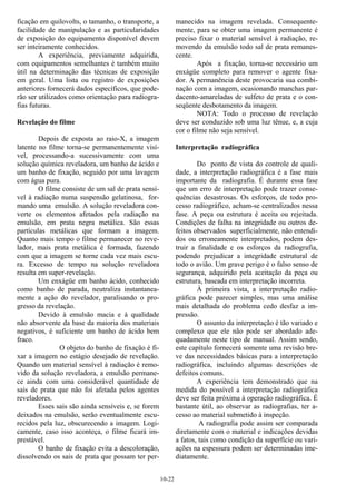 10-22
ficação em quilovolts, o tamanho, o transporte, a
facilidade de manipulação e as particularidades
de exposição do equipamento disponível devem
ser inteiramente conhecidos.
A experiência, previamente adquirida,
com equipamentos semelhantes é também muito
útil na determinação das técnicas de exposição
em geral. Uma lista ou registro de exposições
anteriores fornecerá dados específicos, que pode-
rão ser utilizados como orientação para radiogra-
fias futuras.
Revelação do filme
Depois de exposta ao raio-X, a imagem
latente no filme torna-se permanentemente visí-
vel, processando-a sucessivamente com uma
solução química reveladora, um banho de ácido e
um banho de fixação, seguido por uma lavagem
com água pura.
O filme consiste de um sal de prata sensí-
vel à radiação numa suspensão gelatinosa, for-
mando uma emulsão. A solução reveladora con-
verte os elementos afetados pela radiação na
emulsão, em prata negra metálica. São essas
partículas metálicas que formam a imagem.
Quanto mais tempo o filme permanecer no reve-
lador, mais prata metálica é formada, fazendo
com que a imagem se torne cada vez mais escu-
ra. Excesso de tempo na solução reveladora
resulta em super-revelação.
Um enxágüe em banho ácido, conhecido
como banho de parada, neutraliza instantanea-
mente a ação do revelador, paralisando o pro-
gresso da revelação.
Devido à emulsão macia e à qualidade
não absorvente da base da maioria dos materiais
negativos, é suficiente um banho de ácido bem
fraco.
O objeto do banho de fixação é fi-
xar a imagem no estágio desejado de revelação.
Quando um material sensível à radiação é remo-
vido da solução reveladora, a emulsão permane-
ce ainda com uma considerável quantidade de
sais de prata que não foi afetada pelos agentes
reveladores.
Esses sais são ainda sensíveis e, se forem
deixados na emulsão, serão eventualmente escu-
recidos pela luz, obscurecendo a imagem. Logi-
camente, caso isso aconteça, o filme ficará im-
prestável.
O banho de fixação evita a descoloração,
dissolvendo os sais de prata que possam ter per-
manecido na imagem revelada. Consequente-
mente, para se obter uma imagem permanente é
preciso fixar o material sensível à radiação, re-
movendo da emulsão todo sal de prata remanes-
cente.
Após a fixação, torna-se necessário um
enxágüe completo para remover o agente fixa-
dor. A permanência deste provocaria sua combi-
nação com a imagem, ocasionando manchas par-
dacento-amareladas de sulfeto de prata e o con-
seqüente desbotamento da imagem.
NOTA: Todo o processo de revelação
deve ser conduzido sob uma luz tênue, e, a cuja
cor o filme não seja sensível.
Interpretação radiográfica
Do ponto de vista do controle de quali-
dade, a interpretação radiográfica é a fase mais
importante da radiografia. É durante essa fase
que um erro de interpretação pode trazer conse-
quências desastrosas. Os esforços, de todo pro-
cesso radiográfico, acham-se centralizados nessa
fase. A peça ou estrutura é aceita ou rejeitada.
Condições de falha na integridade ou outros de-
feitos observados superficialmente, não entendi-
dos ou erroneamente interpretados, podem des-
truir a finalidade e os esforços da radiografia,
podendo prejudicar a integridade estrutural de
todo o avião. Um grave perigo é o falso senso de
segurança, adquirido pela aceitação da peça ou
estrutura, baseada em interpretação incorreta.
À primeira vista, a interpretação radio-
gráfica pode parecer simples, mas uma análise
mais detalhada do problema cedo desfaz a im-
pressão.
O assunto da interpretação é tão variado e
complexo que ele não pode ser abordado ade-
quadamente neste tipo de manual. Assim sendo,
este capítulo fornecerá somente uma revisão bre-
ve das necessidades básicas para a interpretação
radiográfica, incluindo algumas descrições de
defeitos comuns.
A experiência tem demonstrado que na
medida do possível a interpretação radiográfica
deve ser feita próxima à operação radiográfica. É
bastante útil, ao observar as radiografias, ter a-
cesso ao material submetido à inspeção.
A radiografia pode assim ser comparada
diretamente com o material e indicações devidas
a fatos, tais como condição da superfície ou vari-
ações na espessura podem ser determinadas ime-
diatamente.
 