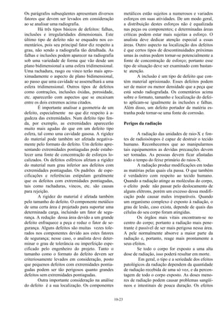 10-23
Os parágrafos subseqüentes apresentam diversos
fatores que devem ser levados em consideração
ao se analisar uma radiografia.
Há três tipos básicos de defeitos: falhas,
inclusões e irregularidades dimensionais. Este
último tipo de defeito não se enquadra nos co-
mentários, pois seu principal fator diz respeito a
grau, não sendo a radiografia tão detalhada. As
falhas e inclusões podem aparecer na radiografia
sob uma variedade de forma que vão desde um
plano bidimensional a uma esfera tridimensional.
Uma rachadura, rasgo ou vinco terão mais apro-
ximadamente o aspecto de plano bidimensional,
ao passo que uma cavidade se assemelhará a uma
esfera tridimensional. Outros tipos de defeitos
como contrações, inclusões óxidas, porosidade,
etc. aparecerão com aspectos que se encaixam
entre os dois extremos acima citados.
É importante analisar a geometria de um
defeito, especialmente no que diz respeito à a-
gudeza das extremidades. Num defeito tipo fen-
da, por exemplo, as extremidades aparecerão
muito mais agudas do que em um defeito tipo
esfera, tal como uma cavidade gasosa. A rigidez
do material pode também ser afetada negativa-
mente pelo formato do defeito. Um defeito apre-
sentando extremidades pontiagudas pode estabe-
lecer uma fonte de concentração de esforços lo-
calizados. Os defeitos esféricos afetam a rigidez
do material num grau inferior aos defeitos com
extremidades pontiagudas. Os padrões de espe-
cificações e referências estipulam geralmente
que os defeitos com extremidades pontiagudas,
tais como rachaduras, vincos, etc. são causas
para rejeição.
A rigidez do material é afetada também
pelo tamanho do defeito. O componente metálico
de uma certa área é projetado para suportar uma
determinada carga, incluindo um fator de segu-
rança. A redução dessa área devido a um grande
defeito enfraquece a peça e reduz o fator de se-
gurança. Alguns defeitos são muitas vezes tole-
rados nos componentes devido aos estes fatores
de segurança; nesse caso, o analista deve deter-
minar o grau de tolerância ou imperfeição espe-
cificado pelo engenheiro do projeto. Tanto o
tamanho como o formato do defeito devem ser
criteriosamente levados em consideração, posto
que pequenos defeitos com extremidades pontia-
gudas podem ser tão perigosos quanto grandes
defeitos sem extremidades pontiagudas.
Outra importante consideração na análise
do defeito é a sua localização. Os componentes
metálicos estão sujeitos a numerosos e variados
esforços em suas atividades. De um modo geral,
a distribuição destes esforços não é equalizada
nas peças ou componentes; e determinadas áreas
críticas podem estar mais sujeitas a esforço. O
analista deve dedicar atenção especial a essas
áreas. Outro aspecto na localização dos defeitos
é que certos tipos de descontinuidades próximas
umas às outras podem tornar-se potencialmente a
fonte de concentração de esforço; portanto esse
tipo de situação deve ser examinado com bastan-
te atenção.
A inclusão é um tipo de defeito que con-
tém material aprisionado. Esses defeitos podem
ser de maior ou menor densidade que a peça que
está sendo radiografada. Os comentários acima
sobre o formato, tamanho e localização do defei-
to aplicam-se igualmente às inclusões e falhas.
Além disso, um defeito portador de matéria es-
tranha pode tornar-se uma fonte de corrosão.
Perigos da radiação
A radiação das unidades de raio-X e fon-
tes de radioisótopos é capaz de destruir o tecido
humano. Reconhecemos que ao manipularmos
tais equipamentos as devidas precauções devem
ser tomadas. As pessoas devem ficar afastadas
todo o tempo do feixe primário do raios-X.
A radiação produz modificações em todas
as matérias pelas quais ela passa. O que também
é verdadeiro com respeito ao tecido humano.
Quando a radiação atinge as moléculas do corpo,
o efeito pode não passar pelo deslocamento de
alguns elétrons, porém um excesso dessa modifi-
cação pode causar males irreparáveis. Quando
um organismo complexo é exposto à radiação, o
grau de lesão, caso exista, depende de quais das
células do seu corpo foram atingidas.
Os órgãos mais vitais encontram-se no
centro do corpo; portanto a radiação mais pene-
trante é passível de ser mais perigosa nessa área.
A pele normalmente absorve a maior parte da
radiação e, portanto, reage mais prontamente a
seus efeitos.
Se todo o corpo for exposto a uma alta
dose de radiação, isso poderá resultar em morte.
Em geral, o tipo e a seriedade dos efeitos
patológicos da radiação dependem da quantidade
de radiação recebida de uma só vez, e da percen-
tagem de todo o corpo exposto. As doses meno-
res de radiação podem causar problemas sangüí-
neos e intestinais de pouca duração. Os efeitos
 