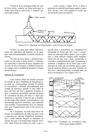 10-26
O teste de feixe em ângulo difere do teste
de feixe direto, somente na forma pela qual as
ondas ultra-sônicas atravessam o material que
está sendo testado.
Como mostra a figura 10-16, o feixe é
projetado no material num ângulo agudo à super-
fície, devido a um corte angular no cristal que
fica montado sobre um plástico.
Figura 10-16 Operação do reflectoscópio - teste de feixe em ângulo.
O feixe ou parte dele reflete sucessiva-
mente das superfícies do material, ou de qual-
quer outra descontinuidade, incluindo a borda do
mesmo.
No teste de feixe direto, a distância hori-
zontal na tela entre o pulso inicial e o primeiro
eco representa a espessura da peça, enquanto que
no teste de feixe em ângulo a distância represen-
ta o espaço entre a unidade de pesquisa e a borda
oposta da peça.
Sistema de ressonância
Esse sistema difere do método pulsante
no sentido de que a freqüência de transmissão é,
ou pode ser, continuamente variada. O método
de ressonância é utilizado principalmente para
medida da espessura, quando os dois lados da
peça sob teste são lisos e paralelos. O ponto no
qual a frequência transmitida equivale ao ponto
de ressonância da peça sob teste, é o fator que
determina a espessura. É preciso que a freqüên-
cia das ondas ultra-sônicas, correspondente a um
determinado ajuste do mostrador, seja conhecida
com exatidão. Constantemente deve ser efetuado
teste com frequencímetro para evitar desvio de
freqüência.
Se a freqüência da onda ultra-sônica for
tal que seu comprimento de onda seja duas vezes
a espessura do material (freqüência fundamen-
tal), a onda refletida chegará ao transdutor na
mesma fase que a da transmissão original. Ocor-
rerá desta forma um reforço do sinal, o que e-
quivale dizer, a ressonância. Se a freqüência for
aumentada de forma que três vezes o compri-
mento de onda equivalha a quatro vezes a espes-
sura, o sinal refletido chegará então completa-
mente fora de fase com o sinal transmitido, o-
correndo o cancelamento do sinal. Tornando-se a
aumentar a freqüência de tal forma que o com-
primento de onda seja novamente igual à espes-
sura do material, obtem-se um sinal refletido em
fase com o sinal transmitido, ocorrendo uma vez
mais a ressonância. ( Ver a figura 10-17 )
Figura 10-17 Condições de ressonância ultra-
sônica numa chapa metálica.
 