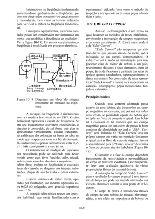 10-27
Iniciando-se na freqüência fundamental e
aumentando-se gradualmente a freqüência, po-
dem ser observados os sucessivos cancelamentos
e ressonâncias, bem como as leituras utilizadas
para verificar a leitura da freqüência fundamen-
tal.
Em alguns equipamentos, o circuito osci-
lador possui um condensador movimentando um
motor que modifica a freqüência do oscilador (
Ver a figura 10-18). Em outros equipamentos, a
freqüência é modificada por processo eletrônico.
Figura 10-18 Diagrama em bloco do sistema
ressonante de medição da espes-
sura.
A variação da freqüência é sincronizada
com a varredura horizontal de um CRT. O eixo
horizontal representa a escala de freqüência. Se
em seu espaçamento ocorrerem ressonâncias, o
circuito é construído, de tal forma que elas se
apresentarão verticalmente. Escalas transparen-
tes calibradas são colocadas na frente do tubo, de
modo que a espessura possa ser lida diretamente.
Os instrumentos operam normalmente entre 0,25
e 10 MHz, em quatro ou cinco faixas.
O instrumento de medição da espessura
por ressonância pode ser utilizado para testar
metais como aço, ferro fundido, latão, níquel,
cobre, prata, chumbo, alumínio e magnésio.
Além disso, podem ser localizadas e avaliadas
áreas de corrosão ou desgaste nos tanques, tubu-
lações, chapas de asa do avião e outras estrutu-
ras.
Existem unidades de leitura direta, ope-
radas por mostrador, que medem espessuras en-
tre 0,025 e 3 polegadas, com precisão superior a
+ ou - 1%.
A inspeção ultra-sônica requer um opera-
dor habilitado que esteja familiarizado com o
equipamento utilizado, bem como o método de
inspeção a ser aplicado às diversas peças subme-
tidas a teste.
TESTE DE EDDY CURRENT
Análise eletromagnética é um termo na
qual descreve os métodos de testes eletrônicos,
envolvendo a intersecção de campos magnéticos
e correntes circulatórias. A técnica mais usada é
a de "Eddy Current".
“Eddy Current” são compostos por elé-
trons livres que passam através do metal, sob a
influência de um campo eletromagnético. O
Eddy Current é usado na manutenção para ins-
pecionar eixo do motor da turbina à um jato,
revestimento das asas e seus elementos, trem de
pouso, furos de fixadores e cavidade das velas de
ignição quanto a rachadura, superaquecimento e
danos estruturais. Na construção de uma aerona-
ve o “Eddy Current” é usado para inspecionar as
carcaças, estampagens, peças mecanizadas, for-
jadas e extrusões.
Princípios básicos
Quando uma corrente alternada passa
através de uma bobina, ela desenvolve um cam-
po magnético ao seu redor, que por sua vez induz
uma tensão de polaridade oposta da bobina que
se opõe ao fluxo de corrente original. Essa bobi-
na é colocada de tal maneira que seu campo
magnético passa em um corpo de prova de bom
condutor de eletricidade no qual a “Eddy Cur-
rent” será induzida. O “Eddy Current” cria seu
próprio campo que varia em oposição do campo
original para o fluxo de corrente original. Assim
a sensibilidade para o “Eddy Current” determina
o fluxo de corrente através da bobina (Figura 10-
19).
O tamanho e a fase do campo dependem
basicamente da resistividade e permeabilidade
do corpo de prova em evidência, e ele nos permi-
te fazer uma avaliação qualitativa de várias
propriedades físicas do material de teste.
A interação do campo de “Eddy Current”
com o resultado do campo original é uma inver-
são de força que pode ser medida utilizando um
circuito eletrônico similar a uma ponte de Whe-
astone.
O corpo de prova é introduzido através
do campo de uma bobina de indução eletromag-
nética, e seu efeito na impedância da bobina ou
 