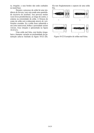 10-29
ra, irregular, e seus bordos não estão cunhados
no metal base.
Durante o processo da solda há uma ten-
dência de fervura, caso seja usada uma quantida-
de excessiva de acetileno. Isso provoca muitas
vezes leves protuberâncias, ao longo do centro, e
crateras na extremidade da solda. A firmeza do
corpo da solda será evidenciada através de veri-
ficações cruzadas. Se a solda fosse submetida a
um corte transversal, bolhas e porosidade seriam
visíveis. Essa situação é apresentada na figura
10-22 (C).
Uma solda mal feita, com bordos irregu-
lares e bastante variação na profundidade da pe-
netração acha-se ilustrada na figura 10-22 (D).
Ela tem freqüentemente o aspecto de uma solda
fria.
Figura 10-22 Exemplos de soldas mal feitas.
 