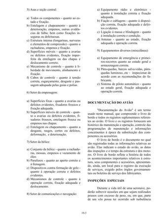 10-3
5) Asas e seção central:
a) Todos os componentes - quanto ao es-
tado e fixação.
b) Entelagem e chapeamento - quanto à
deterioração, empenos, outras evidên-
cias de falha; bem como fixações in-
seguras ou defeituosas.
c) Estrutura interna (longarinas, nervuras
e elementos de compressão) - quanto a
rachaduras, empenos e fixação.
d) Superfícies móveis - quanto a avarias
ou defeitos evidentes, fixação imper-
feita da entelagem ou das chapas e
deslocamento correto.
e) Mecanismo de controle - quanto à li-
berdade de movimento, alinhamento e
fixação.
f) Cabos de controle - quanto à tensão
correta, esgarçamento, desgaste e pas-
sagem adequada pelas guias e polias.
6) Setor da empenagem:
a) Superfícies fixas - quanto a avarias ou
defeitos evidentes, fixadores frouxos e
fixação adequada.
b) Superfícies móveis de controle - quan-
to a avarias ou defeitos evidentes, fi-
xadores frouxos, entelagem frouxa ou
empenos nas chapas.
c) Entelagem ou chapeamento - quanto a
desgaste, rasgos, cortes ou defeitos,
deformação, e deterioração.
7) Setor da hélice:
a) Conjunto da hélice - quanto a rachadu-
ras, mossas, empenos e vazamento de
óleo.
b) Parafusos - quanto ao aperto correto e
à frenagem.
c) Dispositivos contra formação de gelo -
quanto à operação correta e defeitos
evidentes.
d) Mecanismos de controle - quanto à
operação correta, fixação adequada e
deslocamento.
8) Setor de comunicações e navegação:
a) Equipamento rádio e eletrônico -
quanto à instalação correta e fixação
adequada.
b) Fiação e cablagens - quanto à disposi-
ção correta, fixação adequada e defei-
tos evidentes.
c) Ligação à massa e blindagem - quanto
à instalação correta e condição.
d) Antenas - quanto ao estado, fixação
adequada e operação correta.
9) Equipamentos diversos (miscelânea):
a) Equipamento de emergência e primei-
ros-socorros quanto ao estado geral e
armazenagem correta.
b) Pára-quedas, barcos salva-vidas, pára-
quedas luminoso, etc - inspecionar de
acordo com as recomendações do fa-
bricante.
c) Sistema de piloto automático - quanto
ao estado geral, fixação adequada e
operação correta.
DOCUMENTAÇÃO DO AVIÃO
"Documentação do Avião" é um termo
usado neste manual, que compreende o livro de
bordo e todos os registros suplementares referen-
tes ao avião. O livro e os registros fornecem um
histórico da manutenção e operação, controle das
programações de manutenção e informações
concernentes à época da substituição dos com-
ponentes ou acessórios.
O livro de bordo é o documento no qual
são registradas todas as informações relativas ao
avião. Elas indicam o estado do avião, as datas
das inspeções e o tempo da estrutura e dos moto-
res. O livro de bordo reflete a história de todos
os acontecimentos importantes relativos à estru-
tura, seus componentes e acessórios, apresentan-
do, ainda, um local para o registro da execução
de serviços, exigido pelos órgãos governamen-
tais ou boletins de serviço dos fabricantes.
INSPEÇÕES ESPECIAIS
Durante a vida útil de uma aeronave, po-
derão sobrevir ocasiões em que sejam realizados
pousos com excesso de peso, ou, em que, parte
de um vôo possa ter ocorrido sob turbulência
 