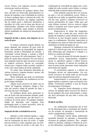 10-4
severa. Pousos com impactos severos também
ocorrem por motivos diversos.
Na ocorrência de qualquer destas situa-
ções, deverão ser observados procedimentos es-
peciais de inspeção, com a finalidade de verificar
se houve qualquer dano à estrutura do avião. Os
procedimentos descritos nas páginas seguintes
são de ordem geral e objetivam familiarizar o
mecânico do avião com as áreas que devem ser
inspecionadas. Qualquer uma destas inspeções
especiais executadas, segue sempre os procedi-
mentos detalhados do manual de manutenção do
fabricante.
Inspeção devido a pouso com impacto ou ex-
cesso de peso
O esforço estrutural exigido durante um
pouso depende não somente do peso total do
avião, mas também da intensidade do impacto.
Entretanto, devido à dificuldade em calcular a
velocidade vertical durante o contato, é difícil
julgar se um pouso foi suficientemente "duro", a
ponto de causar dano estrutural. Por este motivo,
uma inspeção especial, após um pouso com peso
ou impacto excessivo, deverá ser executada,
mesmo que o impacto tenha ocorrido, estando o
avião com o peso dentro do limite estipulado.
Os sinais mais facilmente detectados de
esforço excessivo, imposto durante o pouso, são
rugas nas chapas das asas.
Outra indicação que pode ser facilmente
detectada é o vazamento de combustível ao lon-
go de chapas rebitadas.
Alguns locais possíveis de danos são na
“alma” da longarina, anteparos, chapas e fixa-
ções das naceles, chapa de paredes de fogo, e
nervuras das asas e fuselagem.
Se nenhuma dessas áreas apresentar si-
nais de terem sido adversamente afetadas, pode-
se concluir, razoavelmente, que não houve a o-
corrência de avaria grave. Se qualquer irregula-
ridade for detectada, uma inspeção mais
prolongada pode se tornar necessária, além de
uma verificação de alinhamento.
Inspeção devido a turbulência severa
Quando o avião enfrenta rajadas, a carga
de ar imposta sobre as asas excede a carga nor-
mal de sustentação do peso do avião. A rajada
procura acelerar o avião, enquanto que, sua inér-
cia, age no sentido de resistir a esta ação. Se a
combinação da velocidade da rajada com a velo-
cidade do avião exceder certos limites, o esforço
induzido pode ocasionar danos estruturais.
Uma inspeção especial deve ser executa-
da após o vôo em turbulência severa. Muita a-
tenção deve ser dada às superfícies dorsal e ven-
tral das asas, quanto a empenos excessivos ou
marcas permanentes de rugas. Onde quer que
estas últimas ocorram, deve-se remover alguns
rebites e examinar seus corpos quanto a cisalha-
mento ou deformações.
Inspeciona-se as almas das longarinas,
desde a raiz até a ponta das asas, através dos
painéis de inspeção e outras aberturas acessíveis.
Verifica-se as suas fixações quanto a empenos,
rugas ou cisalhamento. Devemos inspecionar se
há empenos nas zonas ao redor das naceles, prin-
cipalmente no bordo de ataque da asa.
Qualquer vazamento de combustível con-
siderável é sinal de que uma área possa ter rece-
bido sobrecargas que romperam a vedação e a-
briram as costuras da chapa.
Se o trem de pouso foi baixado durante a
turbulência severa, inspecionamos cuidadosa-
mente as superfícies quanto a rebites frouxos,
fissuras ou empenos. O interior da cavidade do
trem de pouso pode apresentar outras indicações
decorrentes das rajadas.
O revestimento superior e o inferior da
fuselagem devem ser inspecionados. Um mo-
mento excessivo de torção pode ter provocado
rugas de natureza diagonal nestas áreas.
Inspecionamos o revestimento da empe-
nagem quanto a empenos, rugas ou fixações cisa-
lhadas. Verificamos também, a área de fixação
da empenagem à fuselagem.
As inspeções acima abrangem as áreas
críticas. Se qualquer dano excessivo for observa-
do em qualquer das áreas mencionadas, a inspe-
ção deve prosseguir até que toda a avaria seja
detectada.
PUBLICAÇÕES
As publicações aeronáuticas são as fon-
tes de informação para a orientação dos mecâni-
cos da aviação, na operação e manutenção do
avião e equipamentos correlatos.
A utilização correta destas publicações
auxiliarão bastante na operação e manutenção
eficientes de qualquer aeronave. Elas compre-
endem os manuais, catálogos e boletins de servi-
ço dos fabricantes, regulamentos dos órgãos go-
 