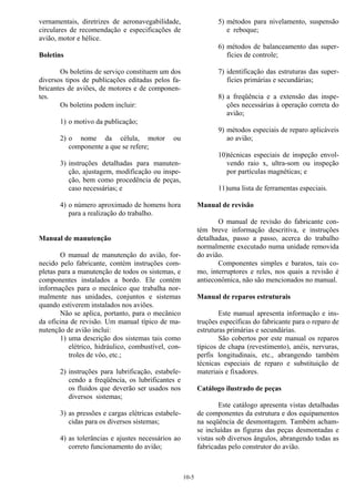 10-5
vernamentais, diretrizes de aeronavegabilidade,
circulares de recomendação e especificações de
avião, motor e hélice.
Boletins
Os boletins de serviço constituem um dos
diversos tipos de publicações editadas pelos fa-
bricantes de aviões, de motores e de componen-
tes.
Os boletins podem incluir:
1) o motivo da publicação;
2) o nome da célula, motor ou
componente a que se refere;
3) instruções detalhadas para manuten-
ção, ajustagem, modificação ou inspe-
ção, bem como procedência de peças,
caso necessárias; e
4) o número aproximado de homens hora
para a realização do trabalho.
Manual de manutenção
O manual de manutenção do avião, for-
necido pelo fabricante, contém instruções com-
pletas para a manutenção de todos os sistemas, e
componentes instalados a bordo. Ele contém
informações para o mecânico que trabalha nor-
malmente nas unidades, conjuntos e sistemas
quando estiverem instalados nos aviões.
Não se aplica, portanto, para o mecânico
da oficina de revisão. Um manual típico de ma-
nutenção de avião inclui:
1) uma descrição dos sistemas tais como
elétrico, hidráulico, combustível, con-
troles de vôo, etc.;
2) instruções para lubrificação, estabele-
cendo a freqüência, os lubrificantes e
os fluidos que deverão ser usados nos
diversos sistemas;
3) as pressões e cargas elétricas estabele-
cidas para os diversos sistemas;
4) as tolerâncias e ajustes necessários ao
correto funcionamento do avião;
5) métodos para nivelamento, suspensão
e reboque;
6) métodos de balanceamento das super-
fícies de controle;
7) identificação das estruturas das super-
fícies primárias e secundárias;
8) a freqüência e a extensão das inspe-
ções necessárias à operação correta do
avião;
9) métodos especiais de reparo aplicáveis
ao avião;
10)técnicas especiais de inspeção envol-
vendo raio x, ultra-som ou inspeção
por partículas magnéticas; e
11)uma lista de ferramentas especiais.
Manual de revisão
O manual de revisão do fabricante con-
tém breve informação descritiva, e instruções
detalhadas, passo a passo, acerca do trabalho
normalmente executado numa unidade removida
do avião.
Componentes simples e baratos, tais co-
mo, interruptores e reles, nos quais a revisão é
antieconômica, não são mencionados no manual.
Manual de reparos estruturais
Este manual apresenta informação e ins-
truções específicas do fabricante para o reparo de
estruturas primárias e secundárias.
São cobertos por este manual os reparos
típicos de chapa (revestimento), anéis, nervuras,
perfis longitudinais, etc., abrangendo também
técnicas especiais de reparo e substituição de
materiais e fixadores.
Catálogo ilustrado de peças
Este catálogo apresenta vistas detalhadas
de componentes da estrutura e dos equipamentos
na seqüência de desmontagem. Também acham-
se incluídas as figuras das peças desmontadas e
vistas sob diversos ângulos, abrangendo todas as
fabricadas pelo construtor do avião.
 