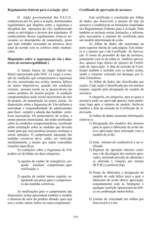 10-6
Regulamentos federais para a aviação (far)
O órgão governamental dos E.E.U.U.
estabeleceu por lei, para a aviação, determinados
regulamentos que dispõem sobre a segurança e
disciplina das operações do vôo, estabelecendo
ainda os privilégios e deveres dos tripulantes. O
conhecimento desses regulamentos torna-se ne-
cessário no desempenho da manutenção, posto
que todo trabalho executado na aeronave deve
estar de acordo com os critérios então estabele-
cidos.
Disposições sobre a segurança do vôo ( dire-
trizes de aeronavegabilidade )
A função básica do órgão federal (no
Brasil representado pela DAC ) é exigir a corre-
ção de condições que comprometem a segurança
do vôo, encontradas nos aviões, motores, hélices
ou outros dispositivos, quando tais condições
existem, possam existir ou se desenvolvam em
outros produtos do mesmo projeto. A condição
comprometedora pode existir decorrentes de erro
de projeto, de manutenção ou outras causas. As
disposições sobre a Segurança do Vôo definem a
autoridade e responsabilidade do administrador
para fazer cumprir a adoção das medidas corre-
tivas necessárias. Os proprietários de aviões, e
outras pessoas interessadas, são então notificadas
sobre as condições comprometedoras, recebendo
ainda orientação sobre as medidas que deverão
tomar para que seus produtos possam continuar a
serem operados. O cumprimento adequado das
medidas corretivas deve, então, ser efetivado
imediatamente, a menos que sejam concedidas
isenções específicas.
As condições sobre a Segurança do Vôo
podem ser divididas em duas categorias:
1) aquelas de caráter de emergência, exi-
gindo imediato cumprimento após
notificação; e
2) aquelas de caráter menos urgente, es-
tipulando um prazo para o cumprimen-
to das medidas corretivas.
As notificações para o cumprimento das
disposições acima apresentam também o modelo
e números de série do produto afetado, quer seja
este o avião, motor, hélice ou outro componente.
Certificado de aprovação de aeronave
Este certificado é constituído por folhas
de dados que descrevem o projeto do tipo da
aeronave e estabelecem as limitações estipuladas
nos Regulamentos Federais para a Aviação. Nele
também se incluem outras limitações e informa-
ções necessárias à emissão do certificado para
um modelo determinado de avião.
As folhas de dados são numeradas na
parte superior direita de cada página. Este núme-
ro é o mesmo que o do Certificado de Aprova-
ção. O nome do possuidor do tipo de aeronave,
juntamente com os de todos os modelos aprova-
dos, aparece logo abaixo do número do Certifi-
cado de Aprovação. A data da emissão do Certi-
ficado também é incluída com os dados acima,
sendo o conjunto colocado em destaque por li-
nhas limitadoras.
As folhas de dados são classificadas por
seções. Cada seção é identificada por um número
romano, seguido pela designação do modelo da
aeronave.
A categoria, ou categorias, para as quais a
aeronave pode ser aprovada aparece entre parên-
teses logo após o número do modelo. Inclui-se
também a data da emissão do Certificado de A-
provação.
As folhas de dados encerram informações
relativas a:
1) Designação dos modelos dos motores
para os quais o fabricante do avião ob-
teve aprovação para utilização com o
modelo do avião.
2) Grau mínimo do combustível a ser u-
tilizado.
3) Regimes de operação máximo contí-
nuo e de decolagem dos motores apro-
vados, incluindo pressão de admissão (
se utilizada ), rotações por minuto
(R.P.M.) e potência (hp).
4) Nome do fabricante e designação do
modelo de cada hélice para a qual o
fabricante do avião obteve aprovação,
conjuntamente com as limitações e
qualquer restrição operacional da héli-
ce ou combinação motor-hélice.
5) Limites de velocidade em milhas por
hora (m.p.h.) e nós.
 