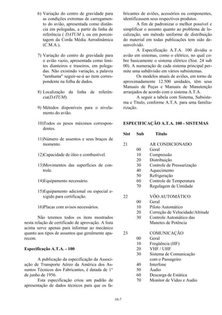 10-7
6) Variação do centro de gravidade para
as condições extremas de carregamen-
to do avião, apresentada como distân-
cia em polegadas, a partir da linha de
referência ( DATUM ), ou em porcen-
tagem da Corda Média Aerodinâmica
(C.M.A.).
7) Variação do centro de gravidade para
o avião vazio, apresentada como limi-
tes dianteiros e traseiros, em polega-
das. Não existindo variação, a palavra
"nenhuma" seguir-se-á ao item corres-
pondente na folha de dados.
8) Localização da linha de referên-
cia(DATUM).
9) Métodos disponíveis para o nivela-
mento do avião.
10)Todos os pesos máximos correspon-
dentes.
11)Número de assentos e seus braços de
momento.
12)Capacidade de óleo e combustível.
13)Movimentos das superfícies de con-
trole.
14)Equipamento necessário.
15)Equipamento adicional ou especial e-
xigido para certificação.
16)Placas com avisos necessários.
Não teremos todos os itens mostrados
nesta relação de certificado de aprovação. A lista
acima serve apenas para informar ao mecânico
quanto aos tipos de assuntos que geralmente apa-
recem.
Especificação A.T.A. - 100
A publicação da especificação da Associ-
ação de Transporte Aéreo da América dos As-
suntos Técnicos dos Fabricantes, é datada de 1°
de junho de 1956.
Esta especificação criou um padrão de
apresentação de dados técnicos para que os fa-
bricantes de aviões, acessórios ou componentes,
identificassem seus respectivos produtos.
A fim de padronizar o melhor possível e
simplificar o assunto quanto ao problema de lo-
calização, um método uniforme de distribuição
do material em todas publicações tem sido de-
senvolvido.
A Especificação A.T.A. 100 dividiu o
avião em sistemas, como o elétrico, no qual co-
bre basicamente o sistema elétrico (Sist. 24 sub
00). A numeração de cada sistema principal per-
mite uma subdivisão em vários subsistemas.
Os modelos atuais de aviões, em torno de
aproximadamente 12.500 unidades, têm seus
Manuais de Peças e Manuais de Manutenção
arranjados de acordo com o sistema A.T.A.
A seguir a tabela com Sistema, Subsiste-
ma e Título, conforme A.T.A. para uma familia-
rização.
ESPECIFICAÇÃO A.T.A. 100 - SISTEMAS
Sist Sub Título
21 AR CONDICIONADO
00 Geral
10 Compressão
20 Distribuição
30 Controle de Pressurização
40 Aquecimento
50 Refrigeração
60 Controle de Temperatura
70 Regulagem de Umidade
22 VÔO AUTOMÁTICO
00 Geral
10 Piloto Automático
20 Correção de Velocidade/Altitude
30 Controle Automático das
Manetes de Potência
23 COMUNICAÇÃO
00 Geral
10 Freqüência (HF)
20 VHF / UHF
30 Sistema de Comunicação
com o Passageiro
40 Interfone
50 Áudio
60 Descarga de Estática
70 Monitor de Vídeo e Audio
 