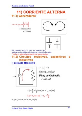 Cuaderno de Actividades: Física II



           11) CORRIENTE ALTERNA
11.1) Generadores

                       6θ 8 
                       7 
ε ≡ ε ( t ) ≡ ε m sen ωt + ϕ 
                      
                             
                              
              ⇒ CORRIENTES
                     ALTERNAS




Se pueden producir con un sistema de
bobinas en la región de B debido a inducción Faraday.
**La f.e.m. alterna la circulación de las corrientes.
11.2) Circuitos resistivos,                                         capacitivos    e
      inductivos
i) Circuito Resistivo
                                                    i = i( t) = ?
                                                    ε ( t ) ≡ ε M sen { ωt}
   ε( t)                                            2ªLey de Kirchhoff :
                                                      ε - Ri ≡ 0



                                       ε εM
                             i( t) ≡       ≡      sen { ωt} ≡ I M sen { ωt}
                                       R R
                                                               ε
                             i ( t ) ≡ I M sen { ωt} → I M = M
                                                                R
ε ( t ) ≡ ε M sen { ωt} ⇒ i ( t ) ≡ I M sen { ωt}



                                                                                  205
Lic. Percy Víctor Cañote Fajardo
 