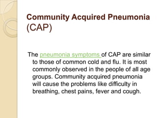 Community Acquired Pneumonia(CAP) The pneumonia symptoms of CAP are similar to those of common cold and flu. It is most commonly observed in the people of all age groups. Community acquired pneumonia will cause the problems like difficulty in breathing, chest pains, fever and cough. 